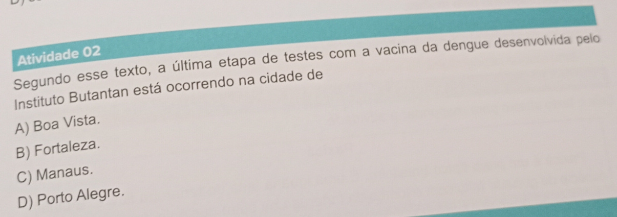 Atividade 02
Segundo esse texto, a última etapa de testes com a vacina da dengue desenvolvida pelo
Instituto Butantan está ocorrendo na cidade de
A) Boa Vista.
B) Fortaleza.
C) Manaus.
D) Porto Alegre.