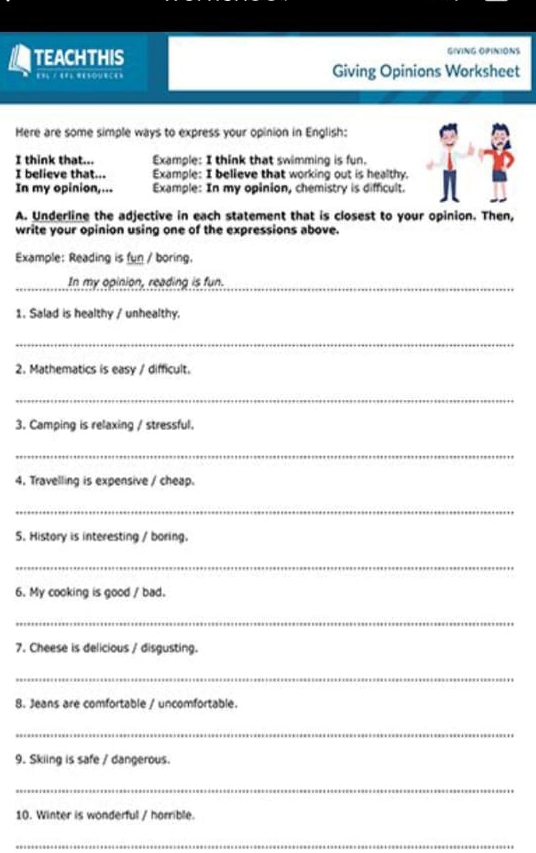 TEACHTHIS GIVING OPINIONS 
== == ='lœue=== Giving Opinions Worksheet 
Here are some simple ways to express your opinion in English: 
I think that... Example: I think that swimming is fun. 
I believe that... Example: I believe that working out is healthy. 
In my opinion,... Example: In my opinion, chemistry is difficult. 
A. Underline the adjective in each statement that is closest to your opinion. Then, 
write your opinion using one of the expressions above. 
Example: Reading is fun / boring. 
In my opinion, reading is fun. 
_ 
1. Salad is healthy / unhealthy. 
_ 
2. Mathematics is easy / difficult. 
_ 
3. Camping is relaxing / stressful. 
_ 
4. Travelling is expensive / cheap. 
_ 
5. History is interesting / boring. 
_ 
6. My cooking is good / bad. 
_ 
7. Cheese is delicious / disgusting. 
_ 
8. Jeans are comfortable / uncomfortable. 
_ 
9. Skiing is safe / dangerous. 
_ 
10. Winter is wonderful / horrible. 
_