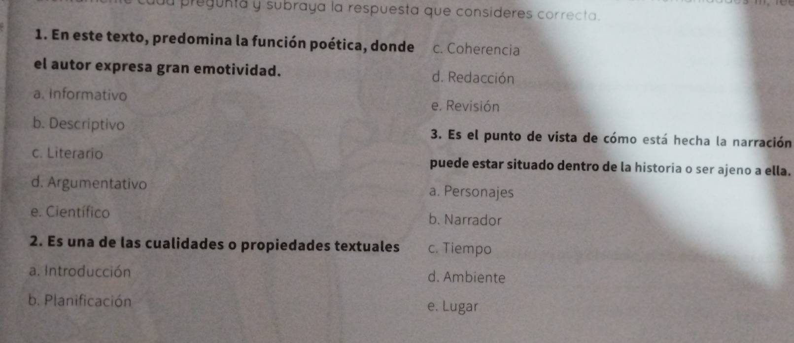 du pregunta y subraya la respuesta que consideres correcta.
1. En este texto, predomina la función poética, donde c. Coherencia
el autor expresa gran emotividad. d. Redacción
a. Informativo e. Revisión
b. Descriptivo 3. Es el punto de vista de cómo está hecha la narración
c. Literario puede estar situado dentro de la historia o ser ajeno a ella.
d. Argumentativo a. Personajes
e. Científico b. Narrador
2. Es una de las cualidades o propiedades textuales c. Tiempo
a. Introducción d. Ambiente
b. Planificación e. Lugar