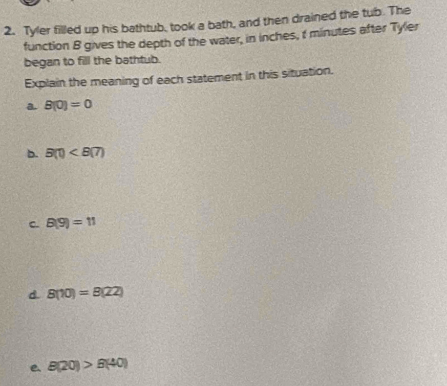 Tyler filled up his bathtub, took a bath, and then drained the tub. The
function B gives the depth of the water, in inches, t minutes after Tyler
began to fill the bathtub.
Explain the meaning of each statement in this situation.
a. B(0)=0
b. B(1)
C. B(9)=11
d. 8(10)=8(22)
e B(20)>B(40)