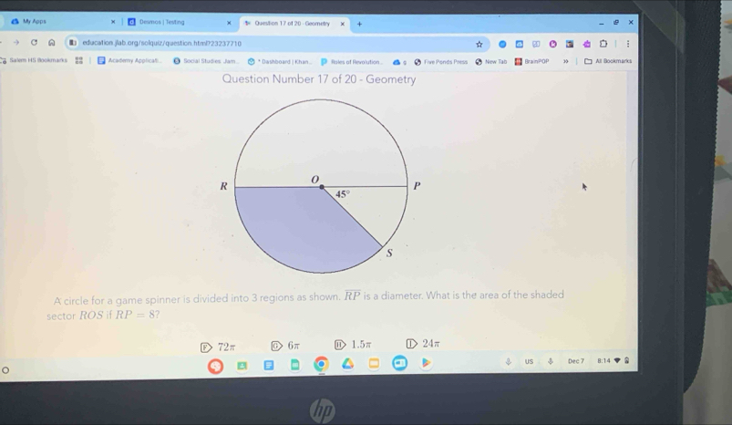 My Apps Desmos | Testing § Question 17 of 20 - Geometry
education.jlab.org/solquiz/question.html?23237710
Salem 4S Bookmarks Academy Applicati Social Studies Jam * Dashboard | Khan.. Roles of Revolution Five Ponds Press New Tab BrainPOP All ookmarks
Question Number 17 of 20 - Geometry
A circle for a game spinner is divided into 3 regions as shown. overline RP is a diameter. What is the area of the shaded
sector ROS if RP=8 ?
72π D 6π D 1.5π 24π
US Dec 7 8:14
hp