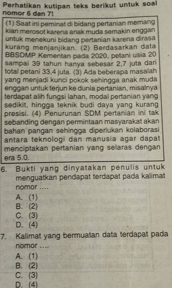 Perhatikan kutipan teks berikut untuk soal
nomor 6 dan 7!
(1) Saat ini peminat di bidang pertanian memang
kian merosot karena anak muda semakin enggan
untuk menekuni bidang pertanian karena dirasa
kurang menjanjikan. (2) Berdasarkan data
BBSDMP Kementan pada 2020, petani usia 20
sampai 39 tahun hanya sebesar 2,7 juta dari
total petani 33, 4 juta. (3) Ada beberapa masalah
yang menjadi kunci pokok sehingga anak muda
enggan untuk terjun ke dunia pertanian, misalnya
terdapat alih fungsi lahan, modal pertanian yang
sedikit, hingga teknik budi daya yang kurang
presisi. (4) Penurunan SDM pertanian ini tak
sebanding dengan permintaan masyarakat akan
bahan pangan sehingga diperlukan kolaborasi
antara teknologi dan manusia agar dapat
menciptakan pertanian yang selaras dengan
era 5.0.
6. Bukti yang dinyatakan penulis untuk
menguatkan pendapat terdapat pada kalimat
nomor ....
A. (1)
B. (2)
C. (3)
D. (4)
7. Kalimat yang bermuatan data terdapat pada
nomor ....
A. (1)
B. (2)
C. (3)
D. (4)