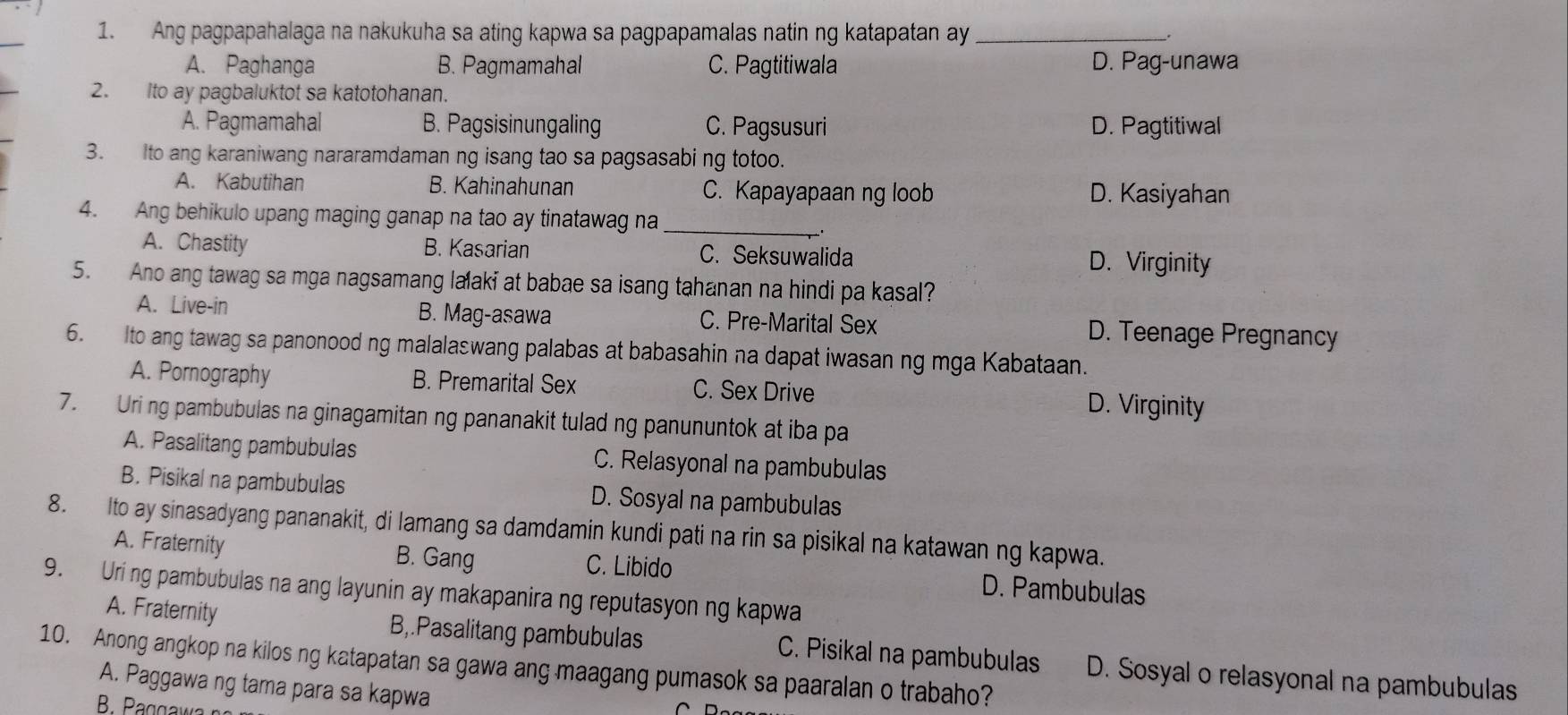 Ang pagpapahalaga na nakukuha sa ating kapwa sa pagpapamalas natin ng katapatan ay_
A. Paghanga B. Pagmamahal C. Pagtitiwala D. Pag-unawa
2. Ito ay pagbaluktot sa katotohanan.
A. Pagmamahal B. Pagsisinungaling C. Pagsusuri D. Pagtitiwal
3. Ito ang karaniwang nararamdaman ng isang tao sa pagsasabi ng totoo.
A. Kabutihan B. Kahinahunan C. Kapayapaan ng loob D. Kasiyahan
4. Ang behikulo upang maging ganap na tao ay tinatawag na_
A. Chastity B. Kasarian C. Seksuwalida D. Virginity
5. Ano ang tawag sa mga nagsamang laaki at babae sa isang tahanan na hindi pa kasal?
A. Live-in B. Mag-asawa C. Pre-Marital Sex D. Teenage Pregnancy
6. Ito ang tawag sa panonood ng malalaswang palabas at babasahin na dapat iwasan ng mga Kabataan.
A. Pornography B. Premarital Sex C. Sex Drive D. Virginity
7. Uring pambubulas na ginagamitan ng pananakit tulad ng panununtok at iba pa
A. Pasalitang pambubulas C. Relasyonal na pambubulas
B. Pisikal na pambubulas D. Sosyal na pambubulas
8. Ito ay sinasadyang pananakit, di lamang sa damdamin kundi pati na rin sa pisikal na katawan ng kapwa.
A. Fraternity B. Gang C. Libido D. Pambubulas
9. Uring pambubulas na ang layunin ay makapanira ng reputasyon ng kapwa
A. Fraternity B,.Pasalitang pambubulas C. Pisikal na pambubulas D. Sosyal o relasyonal na pambubulas
10. Anong angkop na kilos ng katapatan sa gawa ang maagang pumasok sa paaralan o trabaho?
A. Paggawa ng tama para sa kapwa