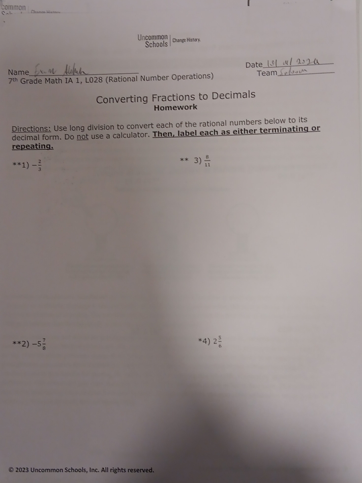 Common 
Uncommon Change History. 
Schools 
Date_ 
Name _Team_
7^(th) Grade Math IA 1, L028 (Rational Number Operations) 
Converting Fractions to Decimals 
Homework 
Directions: Use long division to convert each of the rational numbers below to its 
decimal form. Do not use a calculator. Then, label each as either terminating or 
repeating.
**1)- 2/3 
3)  8/11 
**2)-5 7/8 
*4) 2 5/6 
© 2023 Uncommon Schools, Inc. All rights reserved.