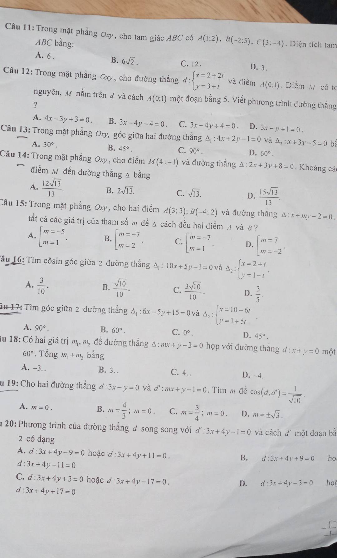 Trong mặt phẳng Oxy, cho tam giác ABC có A(1:2),B(-2:5),C(3:-4). Diện tích tam
ABC bằng:
A. 6 . D.3 .
B. 6sqrt(2). C. 12 .
Câu 12:Trong mặt phẳng Oxy, cho đường thắng d:beginarrayl x=2+2t y=3+tendarray. và điểm A(0:1). Điểm M có tợ
nguyên, Mô nằm trên đ và cách A(0;1) một đoạn bằng 5. Viết phương trình đường thăng
?
A. 4x-3y+3=0. B. 3x-4y-4=0. C. 3x-4y+4=0. D. 3x-y+1=0.
Câu 13: Trong mặt phẳng Oxy, góc giữa hai đường thắng △ _1:4x+2y-1=0 và △ _2:x+3y-5=0 bà
A. 30°. 45°.
B.
C. 90°.
D. 60°.
Câu 14: Trong mặt phẳng Oxy, cho điểm M(4;-1) và đường thắng △ :2x+3y+8=0. Khoảng cá
điểm M đến đường thẳng Δ bằng
A.  12sqrt(13)/13 .
B. 2sqrt(13). sqrt(13).
C.
D.  15sqrt(13)/13 .
Câu 15: Trong mặt phẳng Oxy , cho hai điểm A(3;3);B(-4;2) và đường thắng Delta :x+my-2=0.
tất cả các giá trị của tham số m đề Δ cách đều hai điểm A và B ?
A. beginarrayl m=-5 m=1endarray. .
B. beginarrayl m=-7 m=2endarray. . C. beginarrayl m=-7 m=1endarray. . D. beginarrayl m=7 m=-2endarray. .
Tâu 16: Tìm côsin góc giữa 2 đường thắng Δ △ .: 10x+5y-1=0 và Delta _2:beginarrayl x=2+t y=1-tendarray. .
B.
A.  3/10 .  sqrt(10)/10 . C.  3sqrt(10)/10 . D.  3/5 .
ầu 17: Tìm góc giữa 2 đường thắng △ _1:6x-5y+15=0 và Delta _2:beginarrayl x=10-6t y=1+5tendarray. .
A. 90°.
B. 60°.
C. 0°.
D. 45°.
iu 18: Có hai giá trị m_1,m_2 đề đường thắng △ :mx+y-3=0 hợp với đường thắng d:x+y=0 một
60°. Tổng m_1+m_2 bàng
A. -3. . B. 3. . C. 4. . D. -4.
u 19: Cho hai đường thắng d:3x-y=0 và d':mx+y-1=0. Tìm m đề cos (d,d')= 1/sqrt(10) .
A. m=0.
B. m= 4/3 ;m=0. C. m= 3/4 ;m=0. D. m=± sqrt(3).
* 20: Phương trình của đường thắng đ song song với d':3x+4y-1=0 và cách d' một đoạn bằ
2 có dạng
A. d:3x+4y-9=0 hoặc d:3x+4y+11=0.
B. d:3x+4y+9=0 ho
d : 3x+4y-11=0
C. d:3x+4y+3=0 hoặc d:3x+4y-17=0.
D. d:3x+4y-3=0 ho
d : 3x+4y+17=0