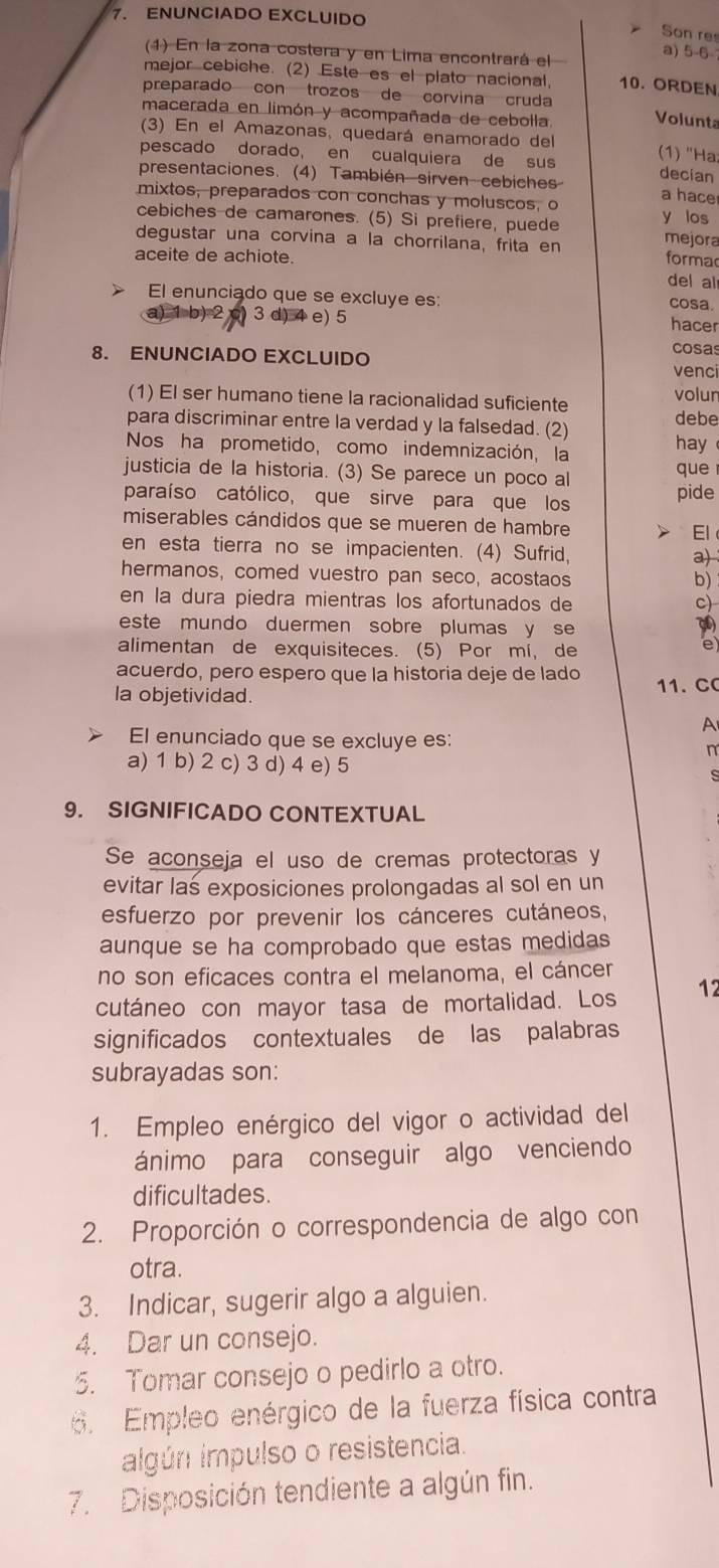 ENUNCIADO EXCLUIDO
Son re
(1) En la zona costera y en Lima encontrará el
a) 5-6
mejor cebiche. (2) Este es el plato nacional 10. ORDEN
preparado con trozos de corvina cruda
macerada en limón y acompañada de cebolla. Volunta
(3) En el Amazonas, quedará enamorado del
pescado dorado, en cualquiera de sus (1) "Hạ
presentaciones. (4) También sirven cebiches decian a hace
mixtos, preparados con conchas y moluscos, o
cebiches de camarones. (5) Si prefiere, puede y los
degustar una corvina a la chorrilana, frita en
mejora
aceite de achiote. forma
del al
El enunciado que se excluye es: cosa.
a) 1 b) 2 c) 3 d) 4 e) 5 hacer
8. ENUNCIADO EXCLUIDO cosas
venci
(1) El ser humano tiene la racionalidad suficiente volun debe
para discriminar entre la verdad y la falsedad. (2)
Nos ha prometido, como indemnización, la hay
justicia de la historia. (3) Se parece un poco al que
paraíso católico, que sirve para que los pide
miserables cándidos que se mueren de hambre El
en esta tierra no se impacienten. (4) Sufrid,
a)
hermanos, comed vuestro pan seco, acostaos
b)
en la dura piedra mientras los afortunados de c)
este mundo duermen sobre plumas y se
alimentan de exquisiteces. (5) Por mí, de
e
acuerdo, pero espero que la historia deje de lado 11. C
la objetividad.
A
El enunciado que se excluye es: m
a) 1 b) 2 c) 3 d) 4 e) 5 s
9. SIGNIFICADO CONTEXTUAL
Se aconseja el uso de cremas protectoras y
evitar las exposiciones prolongadas al sol en un
esfuerzo por prevenir los cánceres cutáneos,
aunque se ha comprobado que estas medidas
no son eficaces contra el melanoma, el cáncer
cutáneo con mayor tasa de mortalidad. Los 12
significados contextuales de las palabras
subrayadas son:
1. Empleo enérgico del vigor o actividad del
ánimo para conseguir algo venciendo
dificultades.
2. Proporción o correspondencia de algo con
otra.
3. Indicar, sugerir algo a alguien.
4. Dar un consejo.
5. Tomar consejo o pedirlo a otro.
6. Empleo enérgico de la fuerza física contra
algún impulso o resistencia.
7. Disposición tendiente a algún fin.