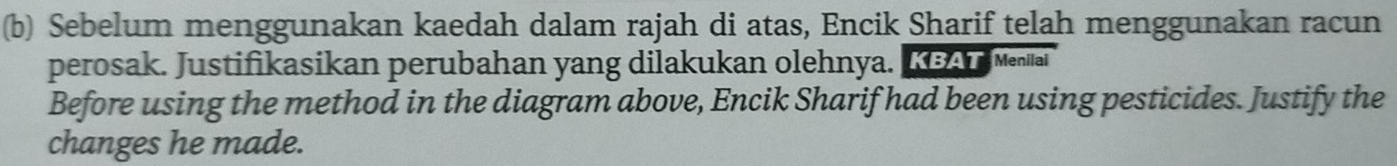 Sebelum menggunakan kaedah dalam rajah di atas, Encik Sharif telah menggunakan racun 
perosak. Justifikasikan perubahan yang dilakukan olehnya. K A Menai 
Before using the method in the diagram above, Encik Sharif had been using pesticides. Justify the 
changes he made.