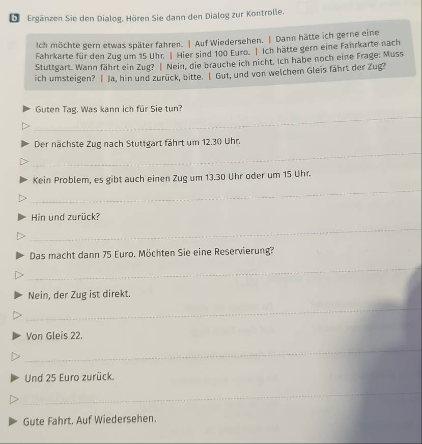 bi Ergänzen Sie den Dialog. Hören Sie dann den Dialog zur Kontrolle. 
Ich möchte gern etwas später fahren. | Auf Wiedersehen. | Dann hätte ich gerne eine 
Fahrkarte für den Zug um 15 Uhr. | Hier sind 100 Euro. | Ich hätte gern eine Fahrkarte nach 
Stuttgart. Wann fährt ein Zug? | Nein, die brauche ich nicht. Ich habe noch eine Frage: Muss 
ich umsteigen? | Ja, hin und zurück, bitte. Ⅰ Gut, und von welchem Gleis fährt der Zug? 
_ 
Guten Tag. Was kann ich für Sie tun? 
_ 
Der nächste Zug nach Stuttgart fährt um 12.30 Uhr. 
Kein Problem, es gibt auch einen Zug um 13.30 Uhr oder um 15 Uhr. 
_ 
Hin und zurück? 
_ 
Das macht dann 75 Euro. Möchten Sie eine Reservierung? 
_ 
Nein, der Zug ist direkt. 
_ 
_ 
Von Gleis 22. 
_ 
_ 
_ 
Und 25 Euro zurück. 
_ 
_ 
_ 
Gute Fahrt. Auf Wiedersehen.