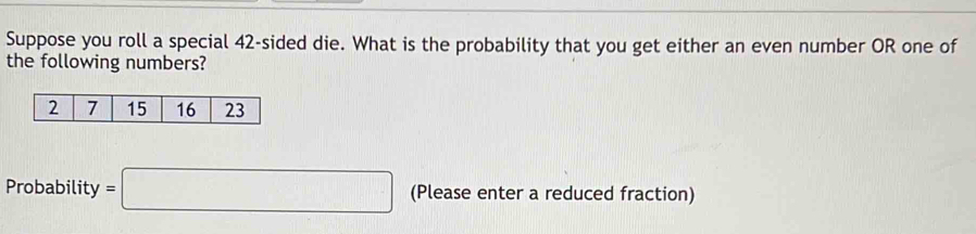 Suppose you roll a special 42 -sided die. What is the probability that you get either an even number OR one of 
the following numbers? 
Probability =□ (Please enter a reduced fraction)