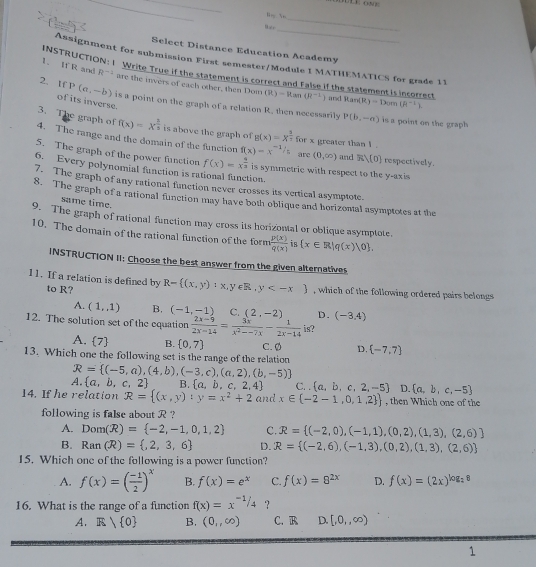 EE ON E
_
_
20°C=
_
Select Distance Education Academy
Assignment for submission First semester/Module I MATHEMATICS for grade 11
INSTRUCTION: I Write True if the statement is correct and false if the statement is incorrect and Ran(R)=Dom(R^(-1)).
1、 If R and R^(-2) are the invers of each other, then Dow (R)=Ran(R^(-1))
2. If P(a,-b) is a point on the graph of a relation R. then necessarily
of its inverse.
P(b,-a) is a point on the graph 
3. The graph of f(x)=x^(frac 2)3 is above the graph of g(x)=x^(frac 3)7 for x greater than 1 .
4. The range and the domain of the function f(x)=x^(-1/5) are (0,∈fty ) and R)[0] respectively.
5. The graph of the power function f(x)=x^(frac 4)3
6. Every polynomial function is rational function. is symmetric with respect to the y-axis 
7. The graph of any rational function never crosses its vertical asymptote.
8. The graph of a rational function may have both oblique and horizontal asymptotes at the
same time.
9. The graph of rational function may cross its horizontal or oblique asymptote.
10. The domain of the rational function of the form  p(x)/q(x)  is  x∈ R|q(x)|0 .
INSTRUCTION II: Choose the best answer from the given alternatives
11. If a relation is defined by R= (x,y):x,y∈ R,y , which of the following ordered pairs belongs 
to R?
A. (1,1) B. (-1,-1) C. (2,-2) D. (-3.4)
12. The solution set of the equation  (2x-9)/2x-14 = 3x/x^2--7x - 1/2x-14  is?
A.  7 B.  0,7
13. Which one the following set is the range of the relation C. Ø D.  -7,7
R= (-5,a),(4,b),(-3,c),(a,2),(b,-5)
A.  a,b,c,2 B.  a,b,c,2,4 C.  a,b,c,2,-5 D.  a,b,c,-5
14. If he relation R= (x,y):y=x^2+2 and x∈  -2-1,0,1,2  , then Which one of the
following is false about R ?
A. Dom(R)= -2,-1,0,1,2 C. R= (-2,0),(-1,1),(0,2),(1,3),(2,6)
B. Ran(R)= ,2,3,6 D. R= (-2,6),(-1,3),(0,2),(1,3),(2,6)
15. Which one of the following is a power function?
A. f(x)=( (-1)/2 )^x B. f(x)=e^x C. f(x)=8^(2x) D. f(x)=(2x)^log _28
16. What is the range of a function f(x)=x^(-1)/_4 ？
A. E 0 B. (0,,∈fty ) C. R D. [,0,,∈fty )
1