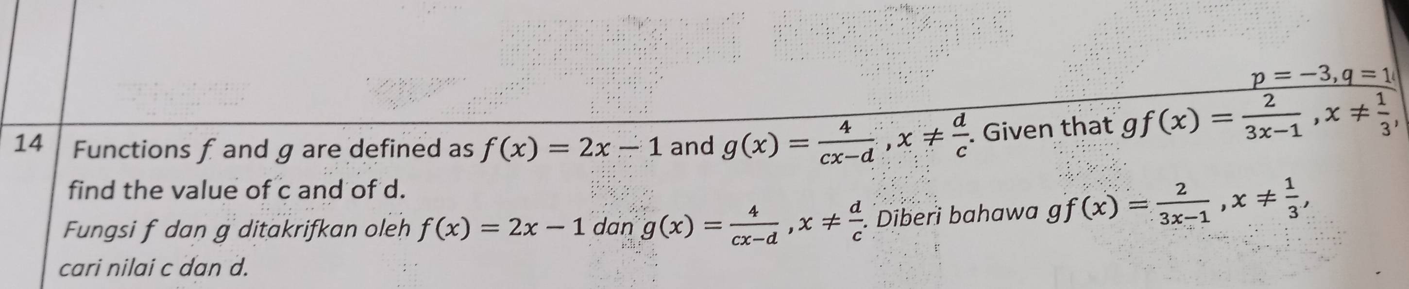 Functions f and g are defined as f(x)=2x-1 and g(x)= 4/cx-d , x!=  d/c . Given that
frac p=-3, q=1gf(x)= 2/3x-1 , x!=  1/3 ,
find the value of c and of d. 
Fungsi f dan g ditakrifkan oleh f(x)=2x-1 dan g(x)= 4/cx-d , x!=  d/c . Diberi bahawa gf(x)= 2/3x-1 , x!=  1/3 , 
cari nilai c dan d.