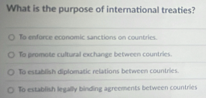 What is the purpose of international treaties?
To enforce economic sanctions on countries.
To promote cultural exchange between countries.
To establish diplomatic relations between countries.
To establish legally binding agreements between countries