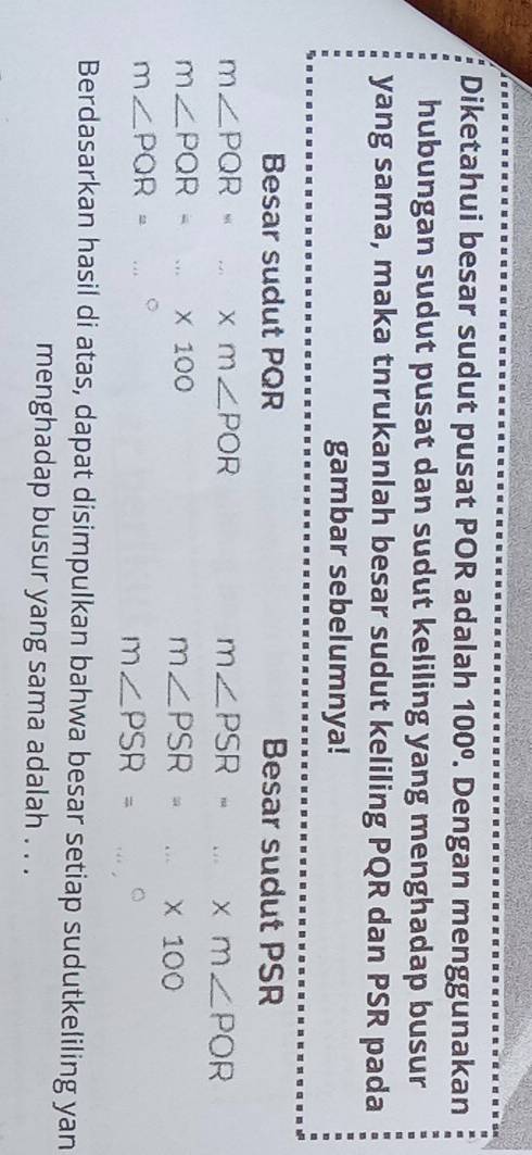 Diketahui besar sudut pusat POR adalah 100°. Dengan menggunakan 
hubungan sudut pusat dan sudut keliling yang menghadap busur 
yang sama, maka tnrukanlah besar sudut keliling PQR dan PSR pada 
gambar sebelumnya! 
Besar sudut PQR Besar sudut PSR
m∠ PQR=m∠ POR
m∠ PSR=...* m∠ POR
m∠ PQR=...* 100
m∠ PSR=...* 100
m∠ PQR=...^circ 
m∠ PSR=
Berdasarkan hasil di atas, dapat disimpulkan bahwa besar setiap sudutkeliling yan 
menghadap busur yang sama adalah . . .