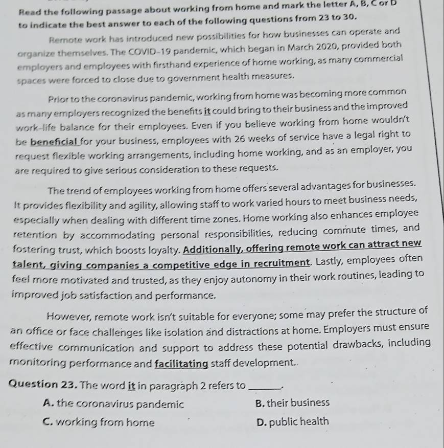 Read the following passage about working from home and mark the letter A, B, C or D
to indicate the best answer to each of the following questions from 23 to 30.
Remote work has introduced new possibilities for how businesses can operate and
organize themselves. The COVID-19 pandemic, which began in March 2020, provided both
employers and employees with firsthand experience of home working, as many commercial
spaces were forced to close due to government health measures.
Prior to the coronavirus pandemic, working from home was becoming more common
as many employers recognized the benefts it could bring to their business and the improved 
work-life balance for their employees. Even if you believe working from home wouldn't
be beneficial for your business, employees with 26 weeks of service have a legal right to
request flexible working arrangements, including home working, and as an employer, you
are required to give serious consideration to these requests.
The trend of employees working from home offers several advantages for businesses.
It provides flexibility and agility, allowing staff to work varied hours to meet business needs,
especially when dealing with different time zones. Home working also enhances employee
retention by accommodating personal responsibilities, reducing commute times, and
fostering trust, which boosts loyalty. Additionally, offering remote work can attract new
talent, giving companies a competitive edge in recruitment. Lastly, employees often
feel more motivated and trusted, as they enjoy autonomy in their work routines, leading to
improved job satisfaction and performance.
However, remote work isn't suitable for everyone; some may prefer the structure of
an office or face challenges like isolation and distractions at home. Employers must ensure
effective communication and support to address these potential drawbacks, including
monitoring performance and facilitating staff development.
Question 23. The word it in paragraph 2 refers to_
A. the coronavirus pandemic B. their business
C. working from home D. public health