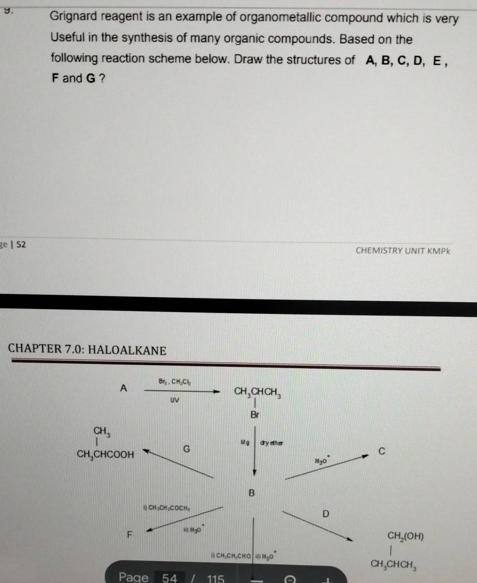 Grignard reagent is an example of organometallic compound which is very 
Useful in the synthesis of many organic compounds. Based on the 
following reaction scheme below. Draw the structures of A, B, C, D, E ,
F and G ? 
ge | 52 CHEMISTRY UNIT KMPk 
CHAPTER 7.0: HALOALKANE 
A Br_2, CH_2Cl_2
UV
CH_3CHCH_3
Br
CH_3
CH_3 CH CO OH G 
1 g dry ether 
C
H_3O^+
B 
n CH_3CH_2COCH_3
D 
F , H_3O^+
CH_2(OH)
)CH,CH,CH,CHCHO H_3O^+
CH_3CHCH_3
Paqe 54 115