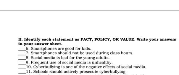 Identify each statement as FACT, POLICY, OR VALUE. Write your answers 
in your answer sheet. 
_6. Smartphones are good for kids. 
_7. Smartphones should not be used during class hours. 
_8. Social media is bad for the young adults. 
_9. Frequent use of social media is unhealthy. 
_ 
10. Cyberbullying is one of the negative effects of social media. 
_11. Schools should actively prosecute cyberbullying.