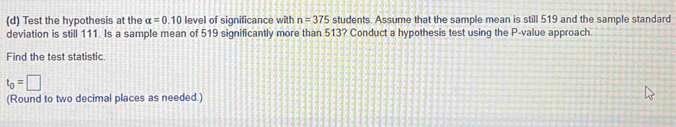 Test the hypothesis at the alpha =0.10 level of significance with n=375 students. Assume that the sample mean is still 519 and the sample standard 
deviation is still 111. Is a sample mean of 519 significantly more than 513? Conduct a hypothesis test using the P -value approach. 
Find the test statistic.
t_0=□
(Round to two decimal places as needed.)