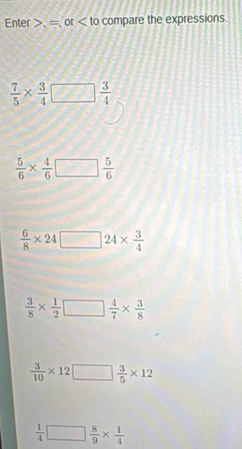 Enter , = or compare the expressions.
 7/5 *  3/4 □  3/4 
 5/6 *  4/6 □  5/6 
 6/8 * 24□ 24*  3/4 
 3/8 *  1/2 □  4/7 *  3/8 
 3/10 * 12□  3/5 * 12
 1/4 □  8/9 *  1/4 