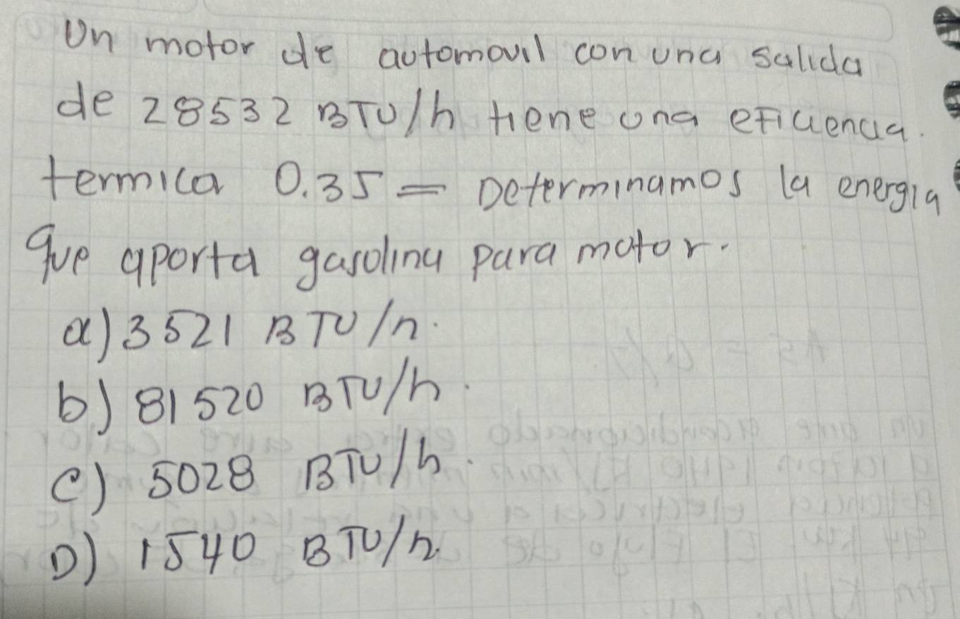 Un motor de automoul con unc salida
de 28532 BTU/h tene ona eFicenua.
termica 0.35= Determinamos la energla
gue aporta gasolinu para motor.
() 3521 BTU/n.
6) 81520 BTU/h
() 5028 BTU/h
() 1540 BT0/h