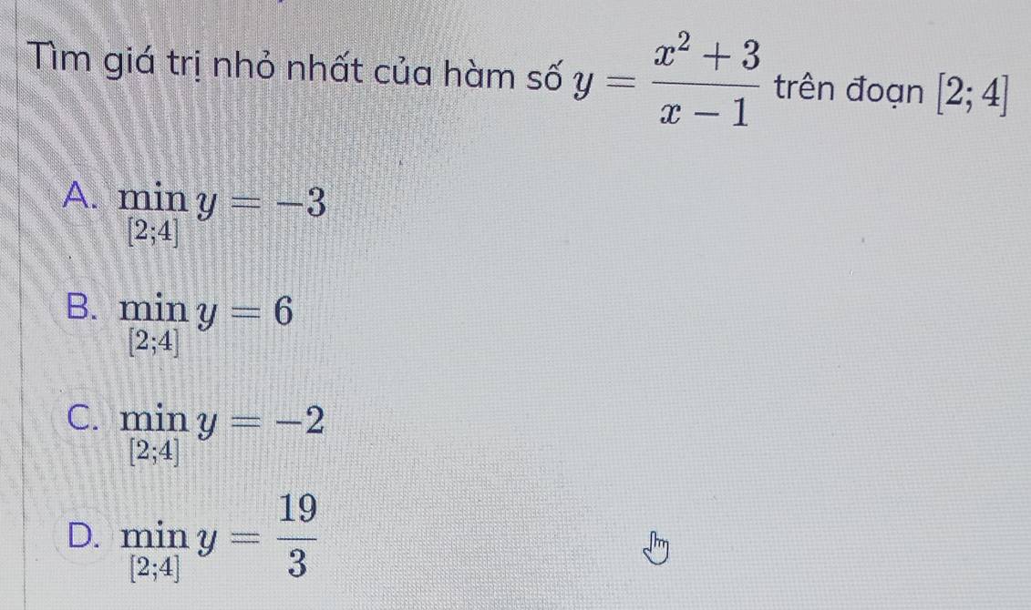 Tìm giá trị nhỏ nhất của hàm số y= (x^2+3)/x-1  trên đoạn [2;4]
A.  min/[2;4] y=-3
B.  min/[2;4] y=6
C. limlimits _[2;4]y=-2
D. miny= 19/3 