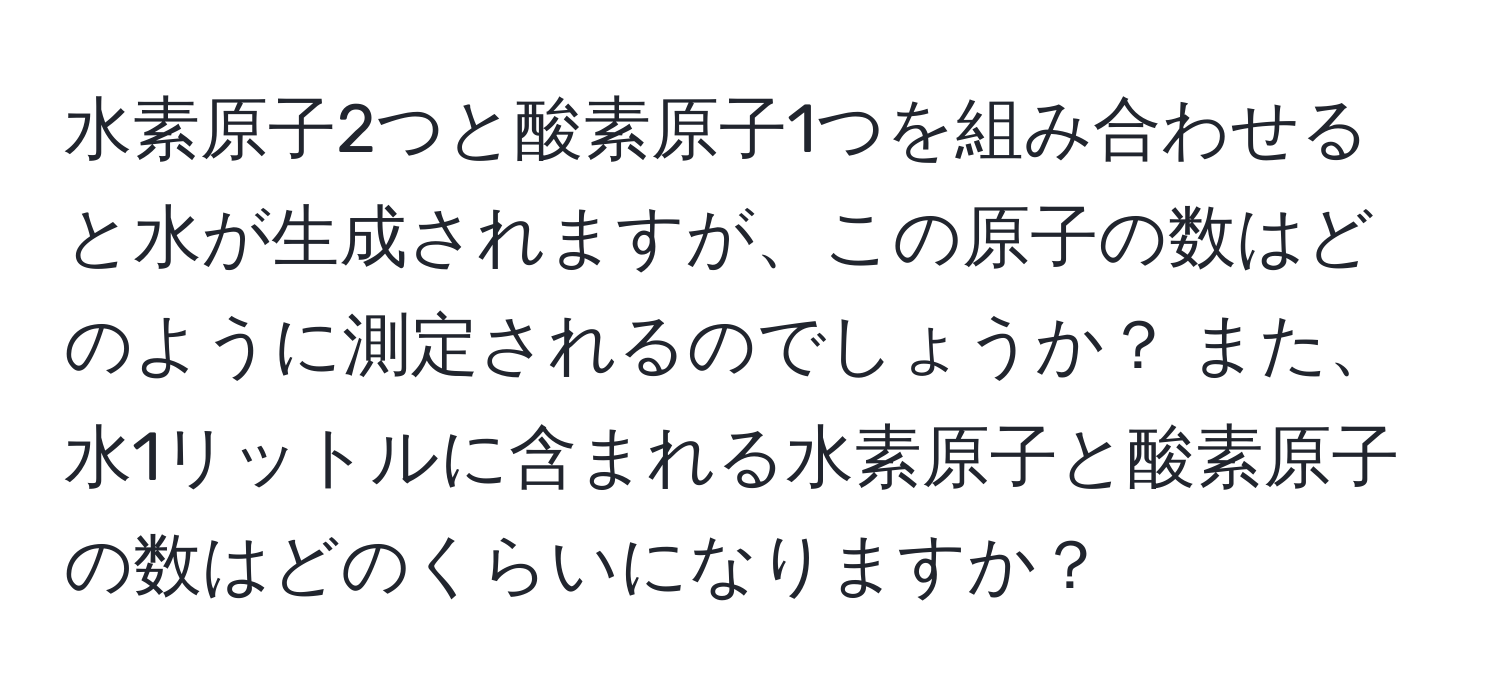 水素原子2つと酸素原子1つを組み合わせると水が生成されますが、この原子の数はどのように測定されるのでしょうか？ また、水1リットルに含まれる水素原子と酸素原子の数はどのくらいになりますか？