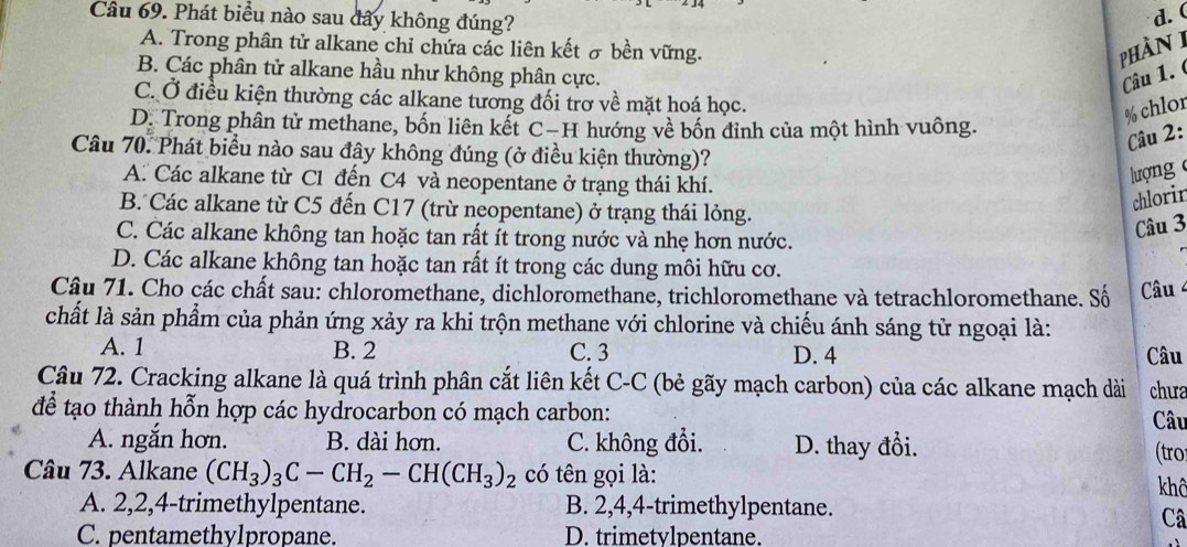 Cầâu 69. Phát biểu nào sau đây không đúng?
d. (
A. Trong phân tử alkane chỉ chứa các liên kết σ bền vững.
phàn 1
B. Các phân tử alkane hầu như không phân cực. Câu 1.
C. Ở điều kiện thường các alkane tương đối trơ về mặt hoá học.
% chlor
D Trong phân tử methane, bốn liên kết C−H hướng về bốn đỉnh của một hình vuông.
Câu 2:
Câu 70. Phát biểu nào sau đây không đúng (ở điều kiện thường)?
A. Các alkane từ C1 đến C4 và neopentane ở trạng thái khí.
lượng
B. Các alkane từ C5 đến C17 (trừ neopentane) ở trạng thái lỏng.
chlorin
âu 3
C. Các alkane không tan hoặc tan rất ít trong nước và nhẹ hơn nước.
D. Các alkane không tan hoặc tan rất ít trong các dung môi hữu cơ.
Câu 71. Cho các chất sau: chloromethane, dichloromethane, trichloromethane và tetrachloromethane. Số  Câu 4
chất là sản phẩm của phản ứng xảy ra khi trộn methane với chlorine và chiếu ánh sáng tử ngoại là:
A. 1 B. 2 C. 3 D. 4 Câu
Câu 72. Cracking alkane là quá trình phân cắt liên kết C-C (bẻ gãy mạch carbon) của các alkane mạch dài chua
để tạo thành hỗn hợp các hydrocarbon có mạch carbon: Câu
A. ngắn hơn. B. dài hơn. C. không đổi. D. thay đổi. (tro
Câu 73. Alkane (CH_3)_3C-CH_2-CH(CH_3)_2 có tên gọi là: khô
A. 2,2,4-trimethylpentane. B. 2,4,4-trimethylpentane.
Câ
C. pentamethylpropane. D. trimetvlpentane.