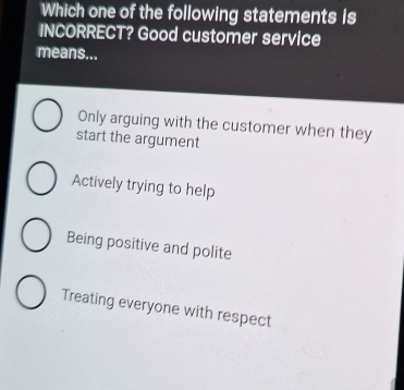 Which one of the following statements is
INCORRECT? Good customer service
means...
Only arguing with the customer when they
start the argument
Actively trying to help
Being positive and polite
Treating everyone with respect