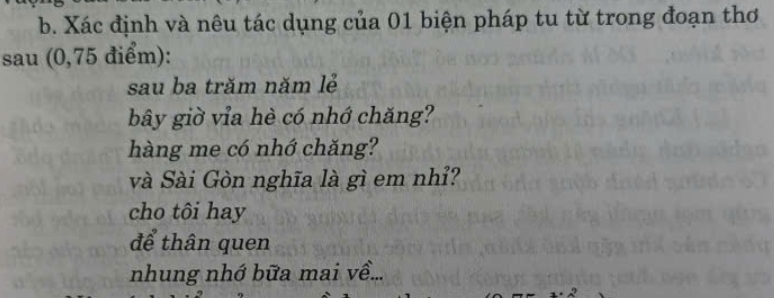 Xác định và nêu tác dụng của 01 biện pháp tu từ trong đoạn thơ 
sau (0,75 điểm): 
sau ba trăm năm lẻ 
bây giờ vỉa hè có nhớ chăng? 
hàng me có nhớ chăng? 
và Sài Gòn nghĩa là gì em nhỉ? 
cho tôi hay 
để thân quen 
nhung nhớ bữa mai về...