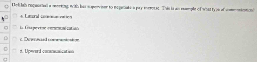 Delilah requested a meeting with her supervisor to negotiate a pay increase. This is an example of what type of communication?
a Lateral communication
b. Grapevine communication
c. Downward communication
d. Upward communication