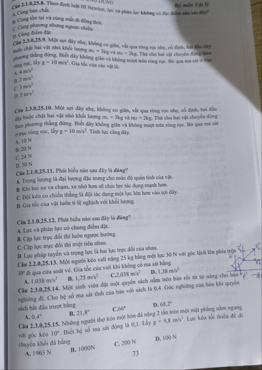 Bộ môn Vật lý
Cầu 2.1.0,25.8. Theo định luật III Newton, lực và phân lực không có đặc điểm nào sau đây?
A.Cùng bản chất.
B. Cùng tồn tại và cùng mắt đi đồng thời.
C. Cùng phương nhưng ngược chiều
D. Cùng điểm đặt
Câu 2.3.0,25.9. Một sợi dây nhẹ, không co giãn, vật qua ròng rọc nhẹ, cổ định, hai đầu dây
huộc chặt hai vật nhó khối lượng m_1=3kg và m_2=2kg Thả cho hai vật chuyển động theo
phương thằng đứng. Biết dây không giãn và không trượt trên ròng rọc. Bỏ qua ma sát ở trục
ròng rọc, lấy g=10m/s^2. Gia tốc của các vật là:
A. 4m/s^2
B. 2m/s^2
C. 3m/s^2
D. 5m/s^2
Câu 2.3.0,25.10. Một sợi dây nhẹ, không co giãn, vắt qua ròng rọc nhẹ, cổ định, hai đầu
dây buộc chặt hai vật nhỏ khối lượng m_1=3kg và m_2=2kg. Thả cho hai vật chuyển động
theo phương thẳng đứng. Biết dây không giãn và không trượt trên ròng rọc. Bỏ qua ma sát
ở trục ròng rọc, lầy g=10m/s^2. Tính lực căng dây.
A. 10 N
B. 20 N
C. 24 N
D. 30 N
Câu 2.1.0,25.11. Phát biểu nào sau đây là đúng?
A. Trọng lượng là đại lượng đặc trưng cho mức độ quán tính của vật.
B. Khi hai xe va chạm, xe nhỏ hơn sẽ chịu lực tác dụng mạnh hơn.
C. Đội kéo co chiến thắng là đội tác dụng một lực lớn hơn vào sợi dây.
D. Gia tốc của vật luôn ti lệ nghịch với khối lượng.
Câu 2.1.0,25.12. Phát biểu nào sau đây là đúng?
A. Lực và phản lực có chung điểm đặt.
B. Cặp lực trực đối thì luôn ngược hướng.
C. Cặp lực trực đối thì triệt tiêu nhau.
D. Lực pháp tuyển và trọng lực là hai lực trực đối của nhau.
Câu 2.2.0,25.13. Một người kéo vali nặng 25 kg bằng một lực 30 N với góc lệch lên phía trện
N
30° đi qua cửa soát vé. Gia tốc của vali khi không có ma sát bằng
F
A. 1,038m/s^2 B. 1,75m/s^2 C 2,038m/s^2 D. 1,38m/s^2
Câu 2.3.0,25.14. Một sinh viên đặt một quyền sách nằm trên bản rồi từ từ nâng cho bản vector p -
nghiêng đi. Cho hệ số ma sát tĩnh của bàn với sách là 0,4. Góc nghiêng của bàn khi quyền
sách bắt đầu trượt bằng
A. 0,4° B. 21,8° C. 66° D. 68,2°
Câu 2.3.0,25.15. Những người thợ kéo một hòn đá nặng 2 tấn trên một mặt phẳng nằm ngang
với góc kéo 10°. Biết hệ số ma sát động là 0,1. Lấy g=9,8m/s^2 Lực kéo tối thiều đề di
chuyển khối đá bằng
A. 1965 N B. 1000N C. 200 N D. 100 N
73