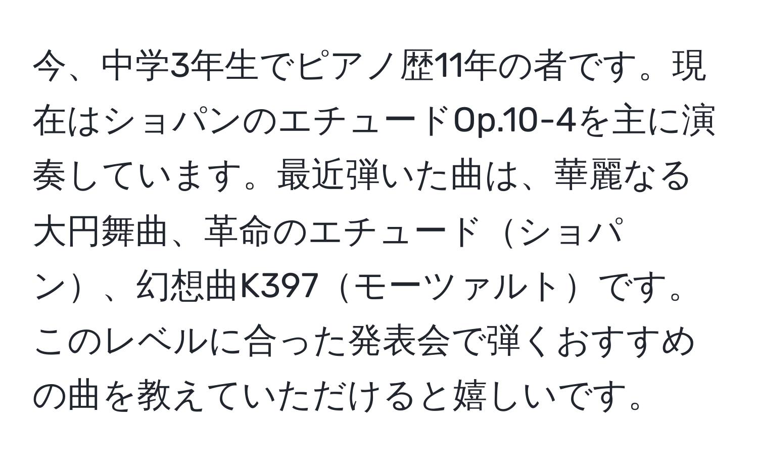 今、中学3年生でピアノ歴11年の者です。現在はショパンのエチュードOp.10-4を主に演奏しています。最近弾いた曲は、華麗なる大円舞曲、革命のエチュードショパン、幻想曲K397モーツァルトです。このレベルに合った発表会で弾くおすすめの曲を教えていただけると嬉しいです。