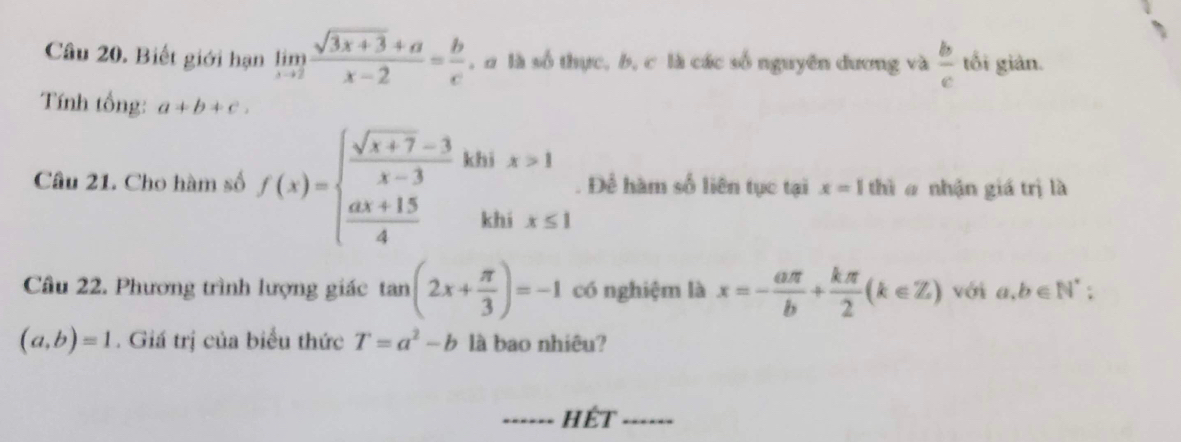 Biết giới hạn limlimits _xto 2 (sqrt(3x+3)+a)/x-2 = b/c  , B là số thực, b, c là các số nguyên dương và  b/c  tối giản. 
Tính tổng: a+b+c. 
Câu 21. Cho hàm số f(x)=beginarrayl  (sqrt(x+7)-3)/x-3   (ax+15)/4 endarray. beginarrayr khix>1 khix≤ 1endarray. Để hàm số liên tục tại x=1 thì a nhận giá trị là 
Câu 22. Phương trình lượng giác tan (2x+ π /3 )=-1 có nghiệm là x=- aπ /b + kπ /2 (k∈ Z) với a,b∈ N^*;
(a,b)=1. Giá trị của biểu thức T=a^2-b là bao nhiêu? 
_hết_