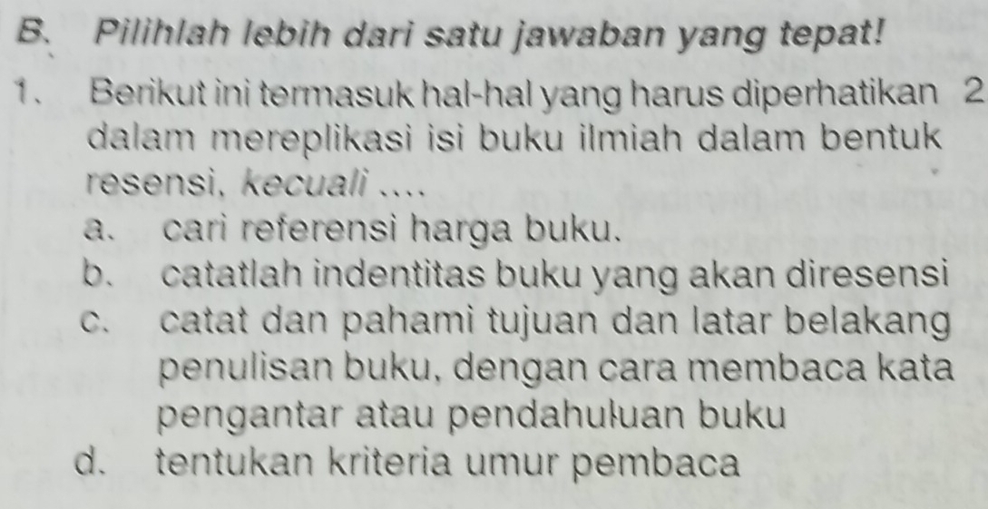 Pilihlah lebih dari satu jawaban yang tepat!
1. Berikut ini termasuk hal-hal yang harus diperhatikan 2
dalam mereplikasi isi buku ilmiah dalam bentuk .
resensi, kecuali ....
a. cari referensi harga buku.
b. catatlah indentitas buku yang akan diresensi
c. catat dan pahami tujuan dan latar belakang
penulisan buku, dengan cara membaca kata
pengantar atau pendahuļuan buku
d. tentukan kriteria umur pembaca