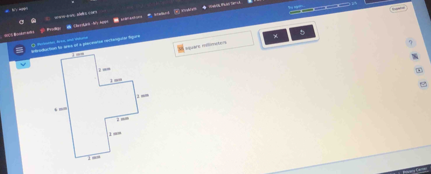 Try agsin. 
My Apps Españall 
www-awu aleks com 
Intedand XtralMath WebGL Fluld Skmull. 
:WCS Bookmarks Prodign ClassLink -My Apps anamashions 
Introduction to area of a piecewise rectangular figure ————— 2/5 
O Perimeter, Area, and Volume 
×
square millimeters
？ 
Prvacy Center