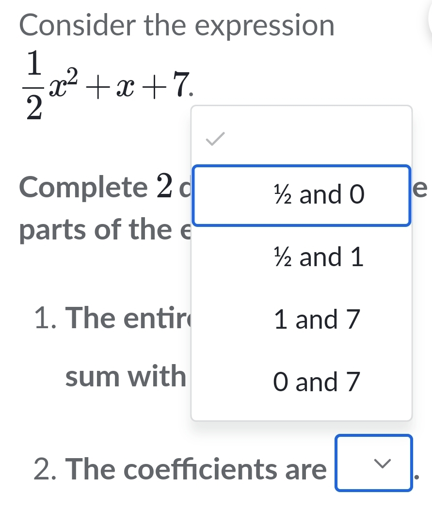 Consider the expression
 1/2 x^2+x+7. 
Complete 2 c e
½ and 0
parts of the e
½ and 1
1. The entir 1 and 7
sum with
0 and 7
2. The coefficients are