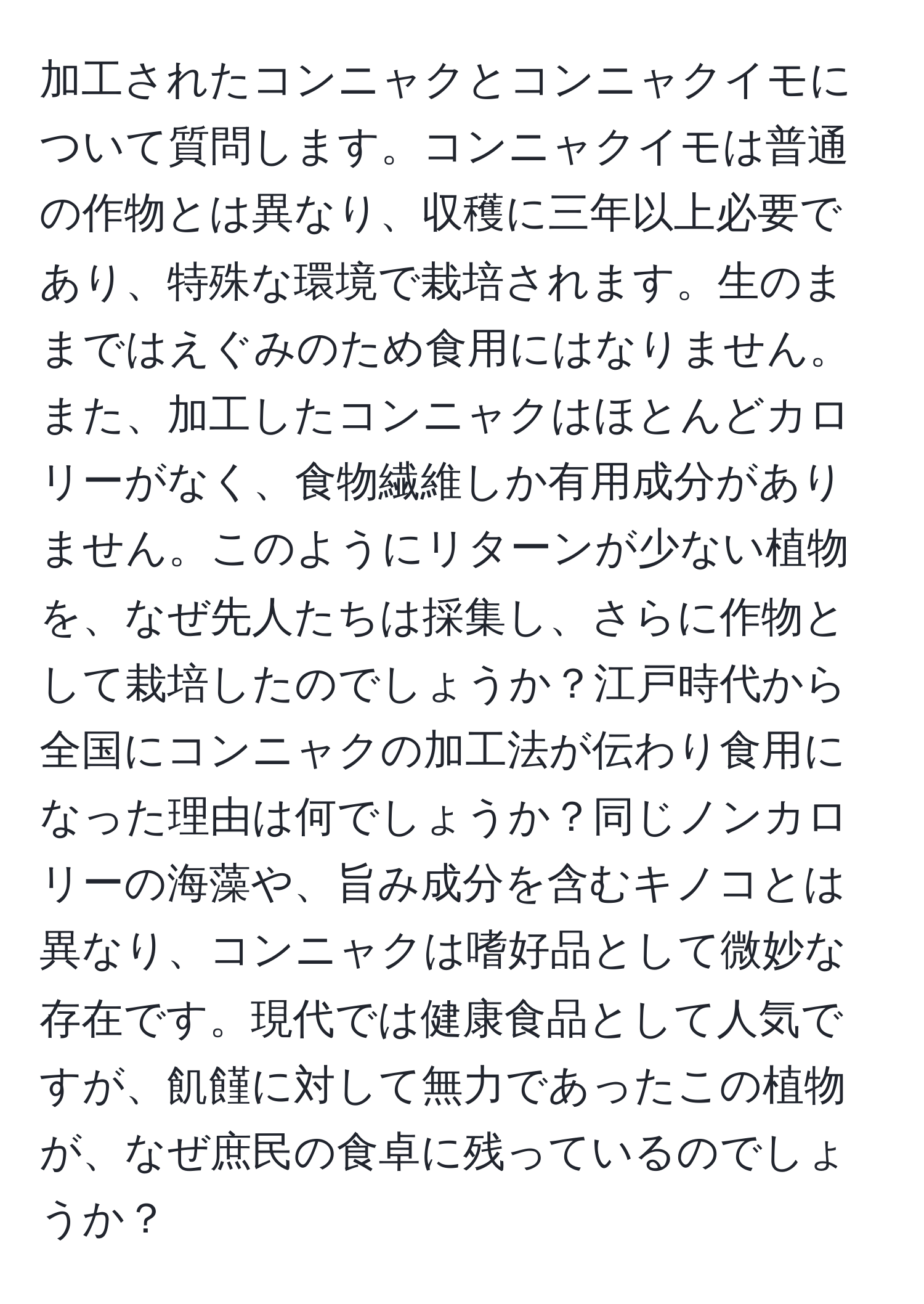 加工されたコンニャクとコンニャクイモについて質問します。コンニャクイモは普通の作物とは異なり、収穫に三年以上必要であり、特殊な環境で栽培されます。生のままではえぐみのため食用にはなりません。また、加工したコンニャクはほとんどカロリーがなく、食物繊維しか有用成分がありません。このようにリターンが少ない植物を、なぜ先人たちは採集し、さらに作物として栽培したのでしょうか？江戸時代から全国にコンニャクの加工法が伝わり食用になった理由は何でしょうか？同じノンカロリーの海藻や、旨み成分を含むキノコとは異なり、コンニャクは嗜好品として微妙な存在です。現代では健康食品として人気ですが、飢饉に対して無力であったこの植物が、なぜ庶民の食卓に残っているのでしょうか？