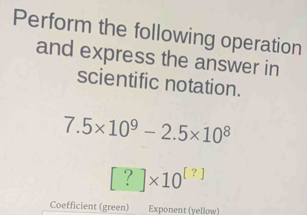 Perform the following operation 
and express the answer in 
scientific notation.
7.5* 10^9-2.5* 10^8
[?]* 10^([?])
Coefficient (green) Exponent (yellow)