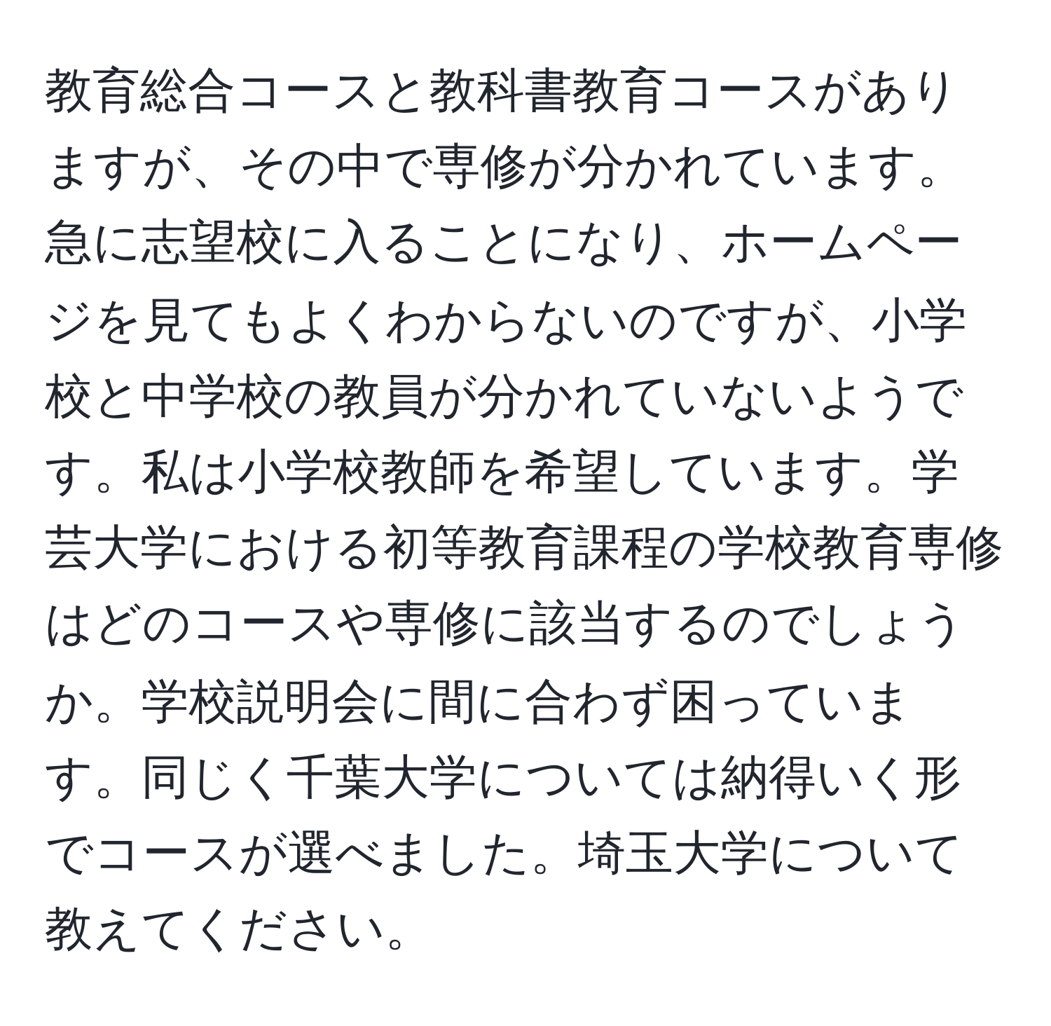 教育総合コースと教科書教育コースがありますが、その中で専修が分かれています。急に志望校に入ることになり、ホームページを見てもよくわからないのですが、小学校と中学校の教員が分かれていないようです。私は小学校教師を希望しています。学芸大学における初等教育課程の学校教育専修はどのコースや専修に該当するのでしょうか。学校説明会に間に合わず困っています。同じく千葉大学については納得いく形でコースが選べました。埼玉大学について教えてください。