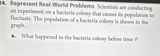 Represent Real-World Problems Scientists are conducting 
an experiment on a bacteria colony that causes its population to 
fluctuate. The population of a bacteria colony is shown in the 
graph. 
a. What happened to the bacteria colony before time t?