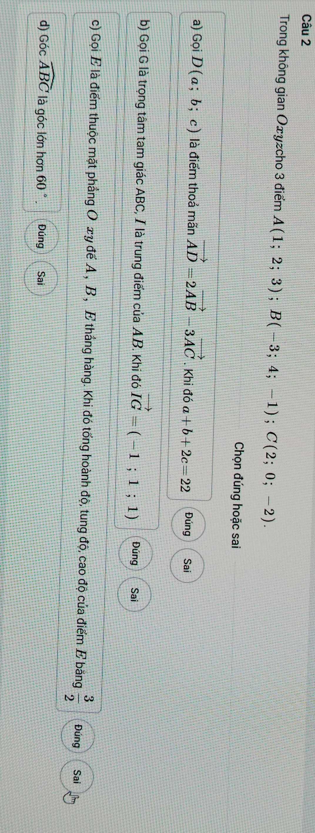 Trong không gian Oxyzcho 3 điểm A(1;2;3); B(-3;4;-1); C(2;0;-2). 
Chọn đúng hoặc sai 
a) Gọi D(a;b;c) là điểm thoả mãn vector AD=2vector AB 3vector AC. Khi đó a+b+2c=22 Đúng Sai 
b) Gọi G là trọng tâm tam giác ABC, I là trung điểm của AB. Khi đó vector IG=(-1;1;1) Đúng Sai 
c) Gọi E là điểm thuộc mặt phẳng O xy để A , B , E thắng hàng. Khi đó tổng hoành độ, tung độ, cao độ của điểm E băng  3/2  Đúng Sai 
d) Góc widehat ABC là góc lớn hơn 60° Đúng Sai