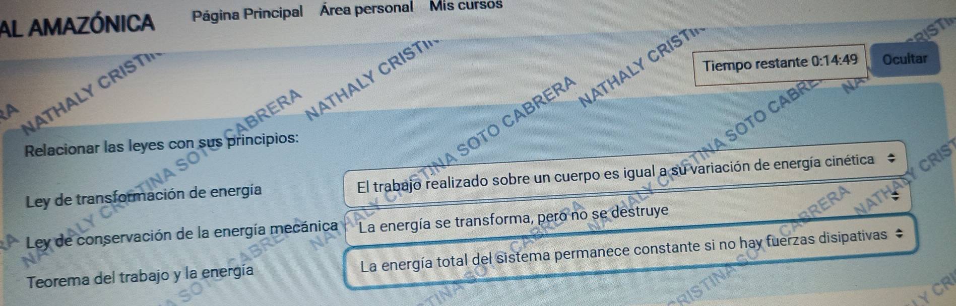 AL AMAZÓNICA Página Principal Área personal Mis curso
RIST
Tiempo restante 0:14:49 Ocultar
A
THAL Y C RST
ATHALY CRIST 
SOTO CABRER ATHALY CRIST
RERA
Relacionar las leyes con sus principios:
A SÖTO CAB
Ley de transformación de energía El trabajo realizado sobre un cuerpo es igual a su variación de energía cinética CRIS
Ley de conservación de la energía mecánica La energía se transforma, pero no se destruye
Teorema del trabajo y la energía La energía total del sistema permanece constante si no hay fuerzas disipativas $