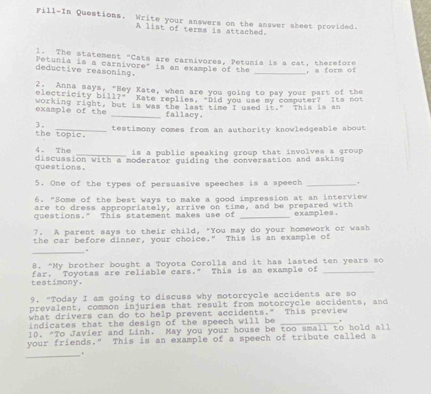 Fill-In Questions. Write your answers on the answer sheet provided. 
A list of terms is attached. 
1. The statement “Cats are carnivores, Petunia is a cat, therefore 
Petunia is a carnivore" is an example of the _，a form of 
deductive reasoning. 
2. Anna says, "Hey Kate, when are you going to pay your part of the 
electricity bill?”’ Kate replies, “Did you use my computer? Its not 
working right, but is was the last time I used it." This is an 
example of the _fallacy. 
3. _testimony comes from an authority knowledgeable about 
the topic. 
4. The _is a public speaking group that involves a group . 
discussion with a moderator guiding the conversation and asking 
questions. 
5. One of the types of persuasive speeches is a speech _` 
6. “Some of the best ways to make a good impression at an interview 
are to dress appropriately, arrive on time, and be prepared with 
questions." This statement makes use of _examples. 
7. A parent says to their child, "You may do your homework or wash 
the car before dinner, your choice." This is an example of 
_ 
8. “My brother bought a Toyota Corolla and it has lasted ten years so 
far. Toyotas are reliable cars.” This is an example of_ 
testimony. 
9. “Today I am going to discuss why motorcycle accidents are so 
prevalent, common injuries that result from motorcycle accidents, and 
what drivers can do to help prevent accidents." This preview 
indicates that the design of the speech will be _, 
10. “To Javier and Linh. May you your house be too small to hold all 
your friends.” This is an example of a speech of tribute called a 
_.