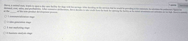 Steve, a retired man, wants to open a day care facility for dogs with his savings. After deciding on the services that he would be providing to his cuatomers, he calculates the pedimiary figunm fo 
at the demand, cost, sales, and profitability. After extensive deliberation, Steve decides to take credit from the bank for opening the facility as the initial investmest cost estimess are too high. Sass is comly 
of the new-product development process. 
1. commercialization stage 
2. idea generation stage 
3. test marketing stage 
4. business analysis stage