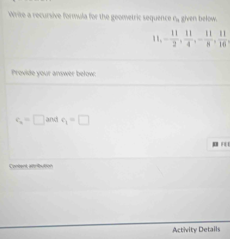 Write a recursive formula for the geometric sequence c_n given below. 
1 1, - 11/2 ,  11/4 , - 11/8 ,  11/10 , 
Provide your answer below:
c_3=□ and q=□
F E E 
Content attribution 
Activity Details