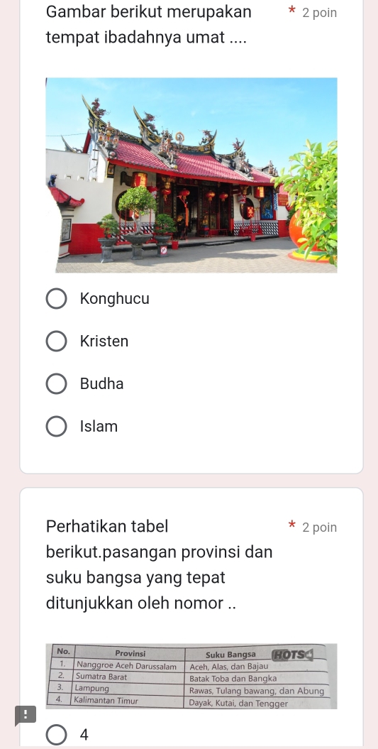 Gambar berikut merupakan 2 poin 
tempat ibadahnya umat .... 
Konghucu 
Kristen 
Budha 
Islam 
Perhatikan tabel 2 poin 
berikut.pasangan provinsi dan 
suku bangsa yang tepat 
ditunjukkan oleh nomor .. 
4