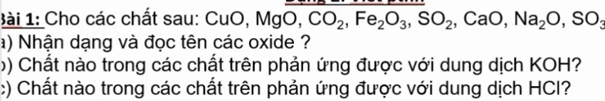 1ài 1: Cho các chất sau: CuO, MgO, CO_2, Fe_2O_3, SO_2, CaO, Na_2O, SO
a) Nhận dạng và đọc tên các oxide ? 
b) Chất nào trong các chất trên phản ứng được với dung dịch KOH? 
:) Chất nào trong các chất trên phản ứng được với dung dịch HCI?