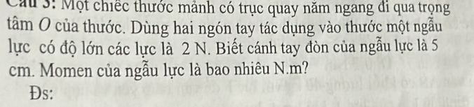 Cau 3: Một chiếc thước mảnh có trục quay năm ngang đi qua trọng 
tâm O của thước. Dùng hai ngón tay tác dụng vào thước một ngẫu 
lực có độ lớn các lực là 2 N. Biết cánh tay đòn của ngẫu lực là 5
cm. Momen của ngẫu lực là bao nhiêu N. m? 
Đs: