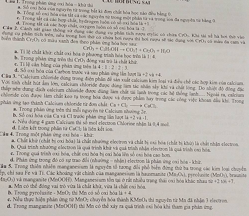 CầU HOI ĐƯNG SAI
Cầu 1. Trong phản ứng oxi hóa - khử thì
a. Số oxỉ hóa của nguyên tử trong bất kì đơn chất hóa học nào đều bằng 0.
b. Tổng số oxi hóa của tất cả các nguyên từ trong một phân tử và trong ion đa nguyên tử bằng 0.
c. Trong tất cả các hợp chất, hydrogen luôn có số oxi hóa 1a+1.
d. Trong tất cả các hợp chất, oxygen luôn có số oxi hóa là -2.
Câu 2. Cảnh sát giao thông sử dụng các dụng cụ phân tích rượu etylic có chứa CrO_3 Khi tài xế hà hơi thở vào
dụng cụ phân tích trên, nếu trong hơi thờ có chứa hơi rượu thì hơi rượu sẽ tác dụng với CrO_3 có màu da cam và
biến thành Cr_2O_3 có màu xanh đen theo phản ứng hóa học sau:
CrO_3+C_2H_5OHto CO_2uparrow +Cr_2O_3+H_2O
a. Tỉ lệ chất khử: chất oxi hóa ở phương trình hóa học trên là 1:4.
b. Trong phản ứng trên thì CrO_3 đóng vai trò là chất khử.
c. Ti lệ cần bằng của phản ứng trên là 4:1:2:2:3.
d. Số oxi hóa của Carbon trước và sau phản ứng lần lượt a +2va +4.
Câu 3. “Calcium chloride dùng trong điện phân đề sản xuất calcium kim loại và điều chế các hợp kim của calcium.
Với tính chất hút ẩm lớn, calcium chloride được dùng làm tác nhân sấy khí và chất lỏng. Do nhiệt độ đông đặc
thấp nên dung dịch calcium chloride được dùng làm chất tài lạnh trong các hệ thống lạnh.... Ngoài ra, calcium
chloride còn được làm chất keo tụ trong hóa dược và dược phẩm hay trong các công việc khoan dầu khí. Trong
phản ứng tạo thành Calcium chloride từ đơn chất: Ca+Cl_2to CaCl_2.
a. Trong phản ứng trên thì mỗi nguyên tử Calcium nhường 2e.
b. Số oxi hóa của Ca và Cl trước phản ứng lần lượt là +2 và -1.
c. Nếu dùng 4 gam Calcium thì số mol electron Chlorine nhận là 0,4 mol.
d. Liên kết trong phân tử CaCl_2 là liên kết ion.
Câu 4. Trong một phản ứng oxi hóa - khử:
a. Chất khử (chất bị oxi hóa) là chất nhường electron và chất bị oxi hóa (chất bị khử) là chất nhận electron.
b. Quá trình nhường electron là quá trình khử và quá trình nhận electron là quá trình oxi hóa.
c. Trong quá trình oxi hóa, chất oxi hóa bị oxi hóa lên số oxi hóa cao hơn.
d. Phản ứng trong đó có sự trao đồi (nhường - nhận) electron là phản ứng oxi hóa - khử.
Sâu 5. Trong thiên nhiên manganesium là nguyên tổ tương đổi phổ biển đứng thứ ba trong các kim loại chuyền
ếp, chỉ sau Fe và Ti. Các khoáng vật chính của manganesium là hausmanite (Mn_3O_4) , pyrolusite (MnO_2) , braunite
(n_2O_3) 0 và manganite (MnOOH). Manganesium tồn tại ở rất nhiều trạng thái oxi hóa khác nhau từ - +2toi+7.
a. Mn có thể đóng vai trò vừa là chất khử, vừa là chất oxi hóa.
b. Trong pyrolusite - MnO_2 thì Mn có số oxi hóa 1a+4.
c. Nếu thực hiện phản ứng từ MnO_2 chuyển hóa thành KMnO4 thì nguyên tử Mn đã nhận 3 electron.
d. Trong manganite (MnOOH) thì Mn có thể xảy ra quá trình oxi hóa khi tham gia phản ứng.