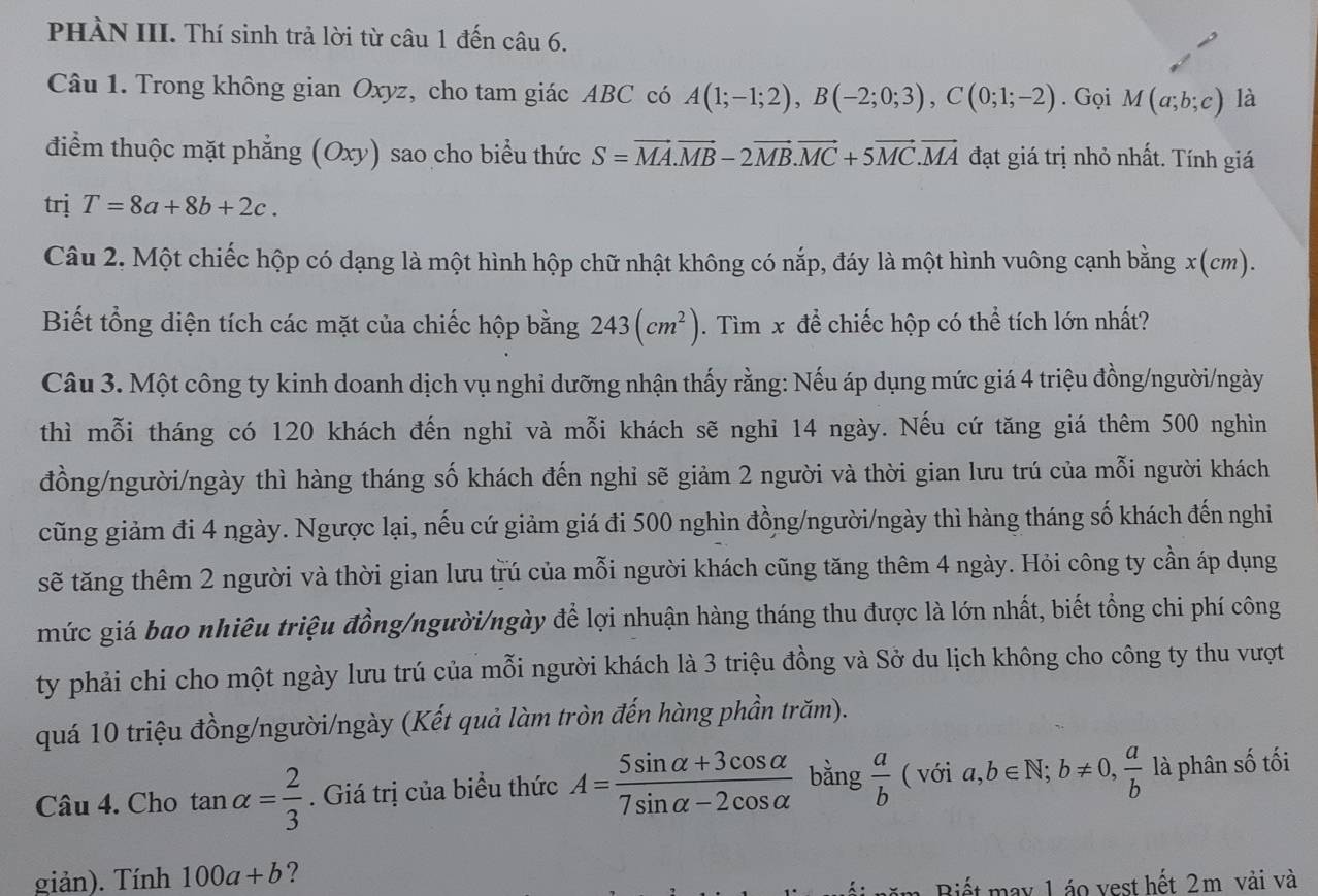 PHÀN III. Thí sinh trả lời từ câu 1 đến câu 6.
Câu 1. Trong không gian Oxyz, cho tam giác ABC có A(1;-1;2),B(-2;0;3),C(0;1;-2). Gọi M(a;b;c) là
điểm thuộc mặt phẳng (Oxy) sao cho biểu thức S=vector MA.vector MB-2vector MB.vector MC+5vector MC.vector MA đạt giá trị nhỏ nhất. Tính giá
trị T=8a+8b+2c.
Câu 2. Một chiếc hộp có dạng là một hình hộp chữ nhật không có nắp, đáy là một hình vuông cạnh bằng x(cm).
Biết tổng diện tích các mặt của chiếc hộp bằng 243(cm^2). Tìm x để chiếc hộp có thể tích lớn nhất?
Câu 3. Một công ty kinh doanh dịch vụ nghỉ dưỡng nhận thấy rằng: Nếu áp dụng mức giá 4 triệu đồng/người/ngày
thì mỗi tháng có 120 khách đến nghi và mỗi khách sẽ nghỉ 14 ngày. Nếu cứ tăng giá thêm 500 nghìn
đồng/người/ngày thì hàng tháng số khách đến nghỉ sẽ giảm 2 người và thời gian lưu trú của mỗi người khách
cũng giảm đi 4 ngày. Ngược lại, nếu cứ giảm giá đi 500 nghìn đồng/người/ngày thì hàng tháng số khách đến nghi
sẽ tăng thêm 2 người và thời gian lưu trú của mỗi người khách cũng tăng thêm 4 ngày. Hỏi công ty cần áp dụng
mức giá bao nhiêu triệu đồng/người/ngày để lợi nhuận hàng tháng thu được là lớn nhất, biết tổng chi phí công
ty phải chi cho một ngày lưu trú của mỗi người khách là 3 triệu đồng và Sở du lịch không cho công ty thu vượt
quá 10 triệu đồng/người/ngày (Kết quả làm tròn đến hàng phần trăm).
Câu 4. Cho tan alpha = 2/3 . Giá trị của biểu thức A= (5sin alpha +3cos alpha )/7sin alpha -2cos alpha   bằng  a/b (voia,b∈ N;b!= 0, a/b  là phân số tối
giản). Tính 100a+b ?
Biết may 1 áo vest hết 2m vải và