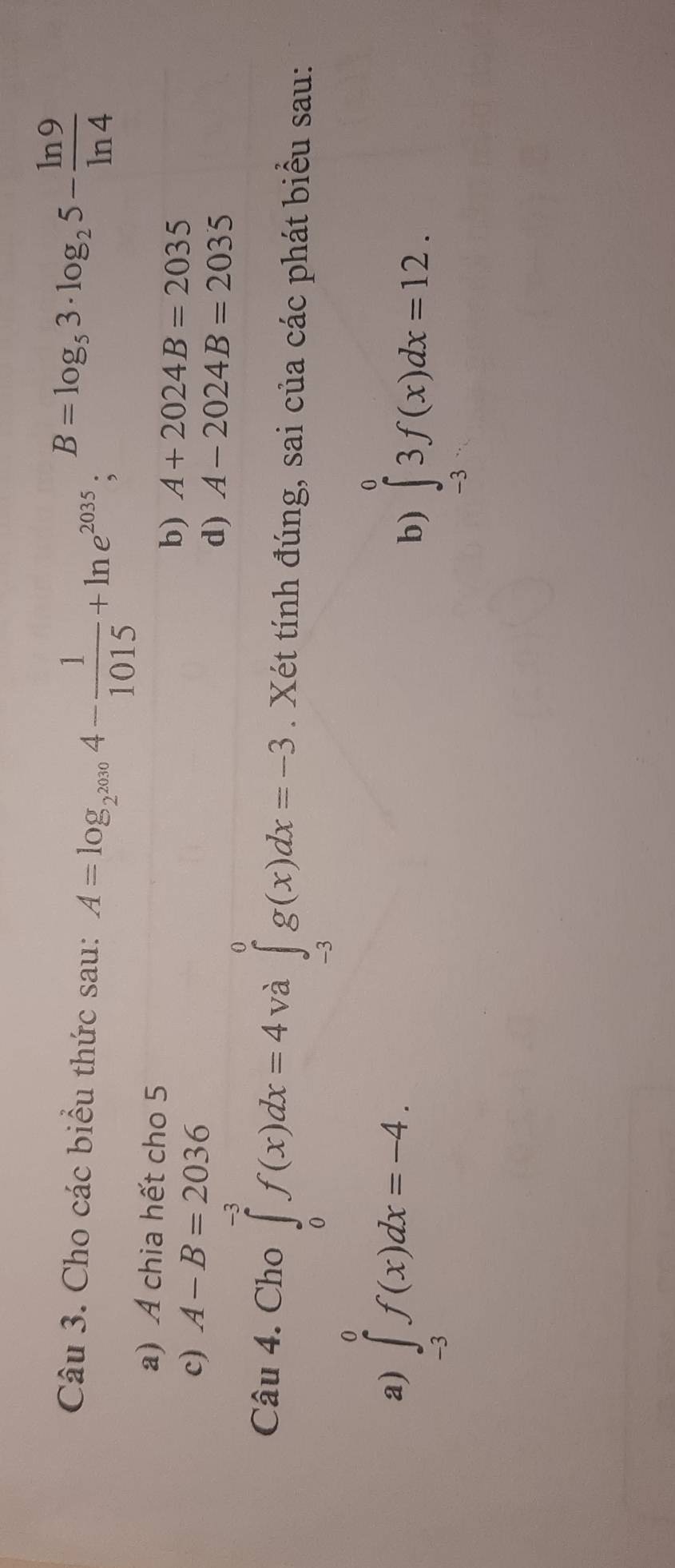 Cho các biểu thức sau: A=log _2^(2010)4- 1/1015 +ln e^(2035); B=log _53· log _25- ln 9/ln 4 
a) A chia hết cho 5 
c) A-B=2036
b) A+2024B=2035
d) A-2024B=2035
Câu 4. Cho ∈tlimits _0^(-3)f(x)dx=4 và ∈tlimits _(-3)^0g(x)dx=-3. Xét tính đúng, sai của các phát biểu sau: 
a) ∈tlimits _(-3)^0f(x)dx=-4. 
b) ∈tlimits _(-3)^03f(x)dx=12.